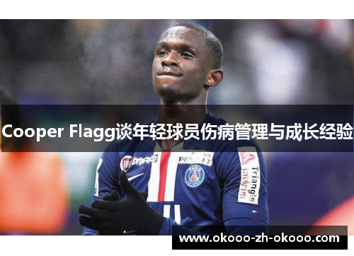 Cooper Flagg谈年轻球员伤病管理与成长经验 Cooper Flagg谈年轻球员伤病管理与成长经验