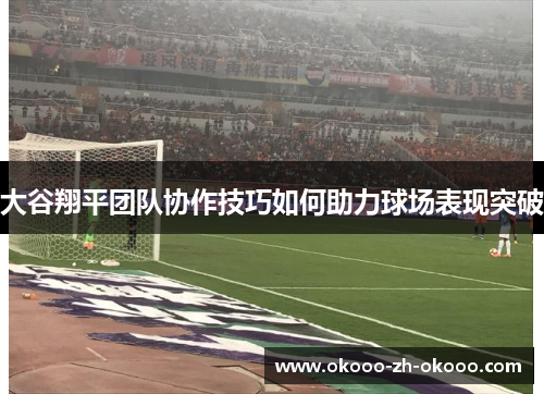 大谷翔平团队协作技巧如何助力球场表现突破 大谷翔平团队协作技巧如何助力球场表现突破