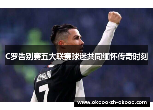 C罗告别赛五大联赛球迷共同缅怀传奇时刻 C罗告别赛五大联赛球迷共同缅怀传奇时刻