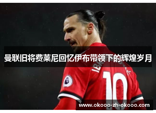 曼联旧将费莱尼回忆伊布带领下的辉煌岁月 曼联旧将费莱尼回忆伊布带领下的辉煌岁月